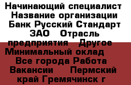 Начинающий специалист › Название организации ­ Банк Русский Стандарт, ЗАО › Отрасль предприятия ­ Другое › Минимальный оклад ­ 1 - Все города Работа » Вакансии   . Пермский край,Гремячинск г.